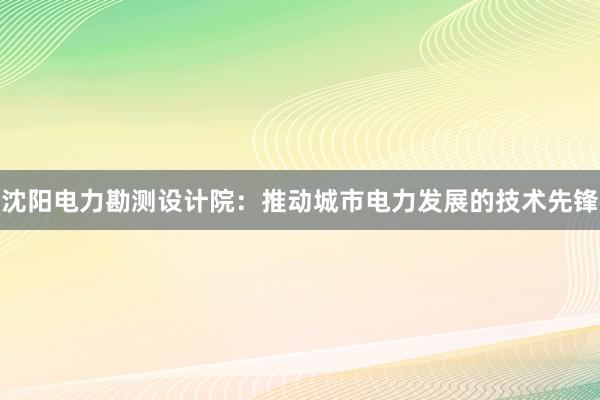 沈阳电力勘测设计院：推动城市电力发展的技术先锋